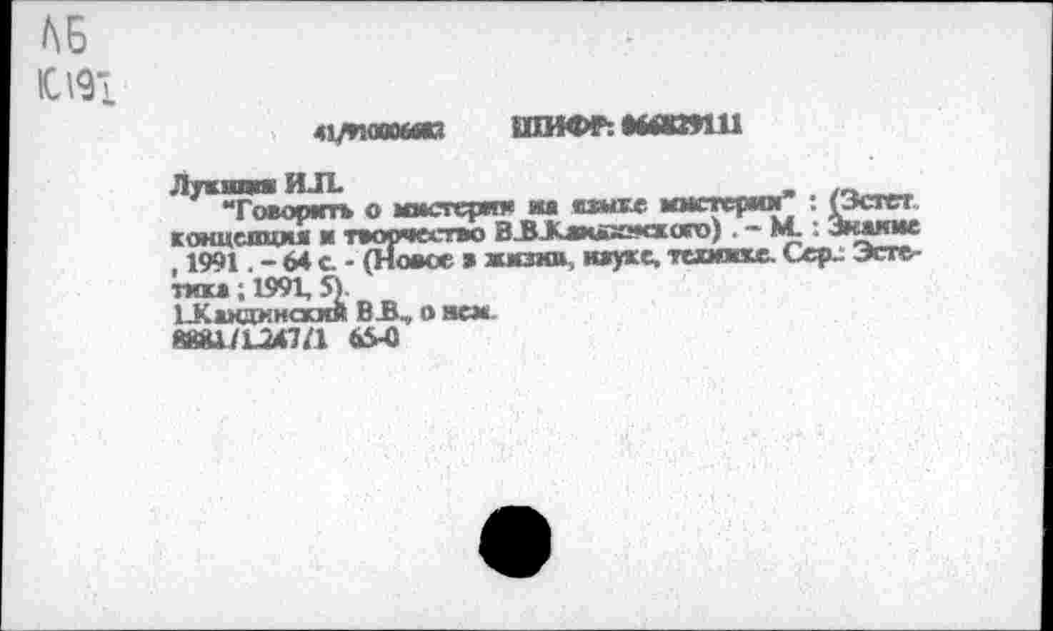 ﻿АБ
Ю191
41ЛКМКЫЮ ШИФР: NOOnU
Лткнпш ИЛ.	_
“Говорить о мистер"* на «дагке ммстерми : (Эстет концепция и творчество ВЗЖлвивисксяго) . ~ М- : Знание , 1991. - 64 с. - (Новое » жизни, науке, текинке. Сер- Эстетика ; 1991, 5).
иСакаинсхмя B R, о нем.
№81/1047/1 tö-C